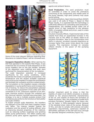 38
CIP Journal nº 02 / 2009
Disponível em www.labceo.uff.br/cip
Figure 17 – DHSV with Cable Protection
Some of the most relevant features regarding Flow
Assurance on Jubarte Phase 1 will be reviewed next.
Inorganic Deposition (Scale). When opening the
ESP that operated in the Jubarte Pilot Phase, it was
evidenced the occurrence of scale deposition on the
pump impellers and on the gas handler. Samples
of the deposition were collected and tests were
performed for characterization of the incrustation.
The scale deposition potential is increased
significantly by the pump conditions, which
accelerate the kinetic of sulphates precipitation. The
temperature and the largest available superficial
area at the pump impellers increase the precipitation
and facilitate the nucleation and the crystals growth.
The incrustation on the impellers causes a sensible
degradation in pump performance and increases the
risk of locking. To reduce the precipitation potential
in the production equipment of the wells with ESPs
connected to P-34, continuous injection of an anti-
scale chemical product through the umbilical and
the chemical injection manifold was prescribed. The
strategy is to use a multiple purpose product that
simultaneously performs the functions of demulsifier
and scale inhibitor.
To further prevent scale deposition, the impellers
and diffusers of the ESP have been supplied coated
with Teflon. The coating, besides making the
nucleation and the growth of scaling difficult, aims
at improving physical properties of the material,
such as reducing surface roughness and granting
better pump performance. The Teflon coating also
protects pump parts against aggressive chemical
agents and ambient factors.
Sand Production. The sand production must
be controlled in order to avoid the premature
consuming of the components and mobile parts of
the pump. Besides, high sand contents may cause
pump locking.
As mentioned before, Open Hole Gravel Pack (OHGP)
was used in all wells of Phase 1. Based on Pilot
Phase results, it is expected that this technology is
sufficiently effective for controlling sand production.
Independently, the installed pumps make use of
special shims of high resistance to the abrasion
(AIR), in tungsten carbide and zircon, used in a ratio
of 1:2 (Figure 18).
Emulsion Viscosity Effects. Experimental data of the
Jubarte fluid show an exponential increase in the
viscosity due to the effect of steady water-in-oil
emulsion formation. Next to the incorporation limit
(60% in volume), emulsion viscosity experience an
increase higher than seven times above the crude
viscosity. This expressive increase on viscosity
reflects directly in the power of the pumping
equipment.
Figure 18 – High Resistance Shims
Another important point to stress is that the
stability of water-in-oil (W/O) emulsions is directly
related to the physico-chemichal characteristics
of the oil, and Jubarte oil favors the formation of
stable emulsions. Also, the probability of stable W/O
emulsion formation, already higher for heavy oils,
can be higher in ESPs-equipped Jubarte because
of the elevated shear rates at the pumps. Because
of this, and also to comply with process (oil-water
separation) requirements, continuous injection of
demulsifier upstream of the ESP will occur, through
the specially designed umbilicals (Figure 14).
 