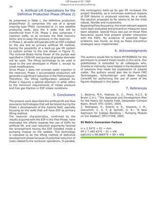 39
4. Artificial Lift Expectations for the
Definitive Production Phase (Phase 2)
As presented in Table 1, the definitive production
phase(Phase 2) comprises the use of a spread
mooring type FPSO, connected to 11 new satellite
producing wells, plus the 4 wells that will be
transferred from P-34. Phase 2 also comprises 7
injection wells, so to increase the field recovery
factor and to keep the pressure in the reservoir.
In Phase 2, all wells will operate with an ESP installed
on the sea bed as primary artificial lift method,
having the possibility of a back-up gas lift system
(a system similar to the one shown in Figure 7).
The nominal Brake Horse Power of the pumps was
specified in 1500 HP, and pumps of greater diameter
will be used. The lifting technology to be used is
equal to the one developed in Phase 1, except by
small modifications.
Since Phase 1 does not consider water injection in
the reservoir, Phase 1 accumulated production will
generate a significant reduction in the field pressure.
Therefore, the lifting configuration adopted for
Phase 2 requires a special attention in what refers
to the minimum requirements of intake pressure
and free gas fraction in ESP intake conditions.
5. Conclusions
The present work described the artificial lift and flow
assurance technologies that will be tested during the
Phase 1 development of the Jubarte field, specially
focusing on the wells that will have ESP as primary
lifting method.
The reservoir characteristics, confirmed by the
results acquired with the ESP in the Pilot Phase, have
motivated the efforts towards the use of ESPs for
artificial lift, and cost reduction arguments favored
the arrangement having the ESP installed inside a
pumping module on the seabed. This technology
is indicated to be the lifting method of definitive
development phase because of potential reduction of
costs related to the workover operations. In parallel,
the contingency back-up by gas lift increases the
project flexibility, as it minimizes eventual impacts
of ESP failures in produced volumes. As a result,
the solution proposed so far seems to be the most
robust, flexible and trustworthy.
Regarding Flow Assurance, the most relevant aspects
have been evaluated and preventive measures have
been adopted. Special focus was put on those Flow
Assurance issues that present greater interaction
with the ESPs. No evidence of potential major
problems was found, as long as these preventive
strategies were implemented.
6. Acknowledgments
The authors would like to thank PETROBRAS for the
permission to present these results in this work. Our
gratefulness is extended to all colleagues who,
directly or indirectly, have helped in the development
of solutions that made the exploitation of Jubarte
viable. The authors would also like to thank FMC
Technologies, Schlumberger and Baker Hughes
Centrilift for authorizing the use of some of the
figures displayed in this paper.
7. References
1. Bezerra, M.F., Pedroso Jr., C., Pinto, A.C.C. &
Bruhn C.H.L. “The Appraisal and Development Plan
for the Heavy Oil Jubarte Field, Deepwater Campos
Basin, Brazil. OTC 16301, 2004.
2. Rodrigues, R., Soares Jr, R., Siqueira, J. M.,
Giacomim, C. A. P. & Spinelli, G. R.: “A New
Approach for Subsea Boosting – Pumping Module
on the Seabed”, OTC17398, 2005.
SI Metric Conversion Factors
in x 2.54*E + 01 = mm
HP x 7.460 43*E – 01 = kW
kgf/cm2 x 98.0665*E + 00 = kPa
CIP Journal nº 02 / 2009
Disponível em www.labceo.uff.br/cip
 