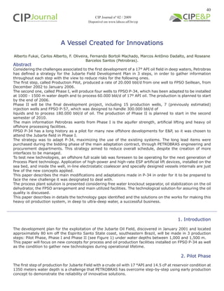 40
A Vessel Created for Innovations
Alberto Fukai, Carlos Alberto, F. Oliveira, Fernando Bortoli Machado, Marcos Antônio Dadalto, and Roseane
Barcelos Santos (Petrobras).
1. Introduction
The development plan for the exploitation of the Jubarte Oil Field, discovered in January 2001 and located
approximately 80 km off the Espirito Santo State coast, southeastern Brazil, will be made in 3 production
steps: Pilot Phase, Phase I and Phase II (see Figure 1) under water depths between 1,000 and 1,500 m.
This paper will focus on new concepts for process and oil production facilities installed on FPSO P-34 as well
as the condition to gather new technologies during operational lifetime.
2. Pilot Phase
The first step of production for Jubarte Field with a crude oil with 17 °API and 14.5 cP at reservoir condition at
1350 meters water depth is a challenge that PETROBRAS has overcome step-by-step using early production
concept to demonstrate the reliability of innovative solutions.
Abstract
Considering the challenges associated to the first development of a 17° API oil field in deep waters, Petrobras
has defined a strategy for the Jubarte Field Development Plan in 3 steps, in order to gather information
throughout each step with the view to reduce risks for the following ones.
The first step, called Production Pilot, produced a rate of 20.000 bbl/d from one well to FPSO Seillean, from
December 2002 to January 2006.
The second one, called Phase I, will produce four wells to FPSO P-34, which has been adapted to be installed
at 1000 - 1500 m water depth and to process 60.000 bbl/d of 17º API oil. The production is planned to start
by the end of 2006.
Phase II will be the final development project, including 15 production wells, 7 (previously estimated)
injection wells and FPSO P-57, which was designed to handle 300.000 bbl/d of
liquids and to process 180.000 bbl/d of oil. The production of Phase II is planned to start in the second
semester of 2010.
The main information Petrobras wants from Phase I is the aquifer strength, artificial lifting and heavy oil
offshore processing facilities.
FPSO P-34 has a long history as a pilot for many new offshore developments for E&P, so it was chosen to
attend the Jubarte field in Phase I.
The strategy was to adapt P-34, maximizing the use of the existing systems. The long lead items were
purchased during the bidding phase of the main adaptation contract, through PETROBRAS engineering and
procurement departments. This strategy aimed to reduce overall schedule, despite the creation of more
interfaces to be managed.
To test new technologies, an offshore full scale lab was foreseen to be operating for the next generation of
Process Plant technology. Application of high-power and high-rate ESP artificial lift devices, installed on the
sea bed, and inside the well, in-line electrostatic coalescer and specially designed vessels internals are just
few of the new concepts applied.
This paper describes the main modifications and adaptations made in P-34 in order for it to be prepared to
face the new challenge it was designated to deal with.
The process plant solution is presented considering free water knockout separator, oil stabilization on the oil
dehydrator, the FPSO arrangement and main utilized facilities. The technological solution for assuring the oil
quality is discussed.
This paper describes in details the technology gaps identified and the solutions on the works for making this
heavy oil production system, in deep to ultra-deep water, a successful business.
CIP Journal nº 02 / 2009
Disponível em www.labceo.uff.br/cip
 