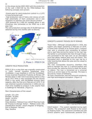 41
In this phase during 2002-2003 with the production
of the well 1-ESS-100 by the FPSO-Seillean the
following concepts were proven.
-Gravel pack for sand production control in a 1,075
m long horizontal well,
-High production rate of heavy and viscous oil with
high potentiality of foam production and it was
necessary to injection one more silicone product
-ESP powered by a 900 HP installed above a wet
Christmas tree connected to the FPSO via a drill
pipe riser.
The well production average rate of 20,000 bpd was
obtained during nine months with no failures.
Figure 1 – Jubarte Oil Field location map
3. Phase I - FPSO P-34
JUBARTE FIELD PRODUCTION
FPSO P-34 is a ship that was originally constructed
in 1959, named Juscelino Kubitschek ship,
33,000dwt, it was modified in 1972 for 52,000dwt.
It was renamed Presidente Prudente de Moraes (PP
Moraes) Ship in 1967 and it was being used as a ship
up to 1977 when it was converted into the second
FPSO in the world, with 60,000bpd process plant
capacity, after the first oil in February of 1979. P-34
was renamed Juscelino Kubitschek in 2006 and one
more time modified to produce in the Jubarte Field
a challenge for Petrobras. (Figure 2)
Main Characteristics of the vessel:
Length: 231.10m
Breadth: 26.00m
Depth: 16.87m
Draft: 12.81m
Class Notation: Maltese Cross 100 AT Mooring Crude
Oil Process & Storage Tanker - Maltese Cross LMC
Classification Society: Lloyd’s Register of Shipping.
Port of Register: Panama.
Flag: Panama
Figure 2 – FPSO Juscelino Kubitschek (P-34)
CONCEPTS ALREADY PROVEN ON PP MORAES
Tower-Yoke - Although conceptualized in 1975, the
system only began operating in February of 1979.
A Tower-Yoke consists of an anchor point, a tension
riser with a universal joint connection at bottom
and a rigid Yoke joining the tanker to the riser top.
The tanker is connected to the Yoke through hinges,
and connected to the rigid riser via an articulated
joint that allows relative pitch and roll motion. The
articulated joint is attached to the riser top by a
roller bearing that allows the yoke and the vessel to
weathervane.
The riser incorporates buoyancy chambers that
tend to maintain the riser in a vertical position and
thus provide the restoring force to keep the tanker
on station. The riser is connected via a universal
joint to an anchor base on the sea bed. The base is
secured by means of ballasting.
Its main characteristic was the technical complexity
and high technological conception. (Figure 3)
Figure 3 – Tower Yoke on FPSO P-34 (1975)
CALM System - This system operated during eight
months. The production wells flowed to the vessel
by floating hoses. The submarine manifold and well
control systems were hydraulically powered from
CIP Journal nº 02 / 2009
Disponível em www.labceo.uff.br/cip
 