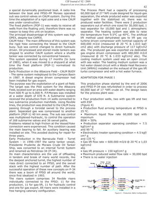 42
a special dynamically positioned boat. A radio link
between the boat and FPSO–PP Moraes operated
sub sea control valves on CALM system. During this
time the adaptation of a rigid yoke and a new CALM
was under construction.
The fixed platform (PGP-1) was ready to receive all
wells from the floating unit; therefore there was no
reason to keep this unit on location.
The principal disadvantage of this system was high
OPEX, despite low CAPEX.
CALM-Yoke - The main difference of this system was
the rigid Yoke connecting the Vessel to the CALM
buoy. Sub sea control changed to direct hydraulic
driven. Oil processed and stored inside tankers was
shipped to another CALM system where a shuttle
tanker was connected by conventional hawsers.
This system operated during 17 months (to June
of 1985), when it was moved to a shipyard at what
time the fixed platform (PGP-1) normalized its
production.
Early Production in the Albacora Field - CALM BUOY
- The same system redeployed to the Campos Basin
in 1987. A diesel engine driven compressor had
been installed for gas export.
The purpose was the exploitation of a giant oil field.
The target was the Pilot system for the Albacora
Field, located over an area with water depths ranging
from 600 ft up to 6,000 ft. P.P.Moraes was installed
at a water depth of 670 ft. A Submarine system
received the production from 14 wells connected to
two submarine production manifolds. Using flexible
lines, the production was directed to the CALM buoy
passing through a toroidal swivel to the process
plant. Separated gas was compressed to another
platform (PGP-1) 40 km away. The sub sea control
was multiplexed-hydraulic, to control the operation
of 168 submarine valves and 36 swivel paths.
Problems related to high friction at the Vessel/Yoke
connection were experienced. This condition caused
the main bearing to fail. An auxiliary bearing was
installed on site. This avoided docking for repair for
three years.
Early Production in the Barracuda Field - Turret
System - in 1996-1997 the same tanker vessel,
Presidente Prudente de Moraes Crude Oil Tanker
Ship, was converted to an internal Turret System
and renamed as Petrobras-34 (P-34).
Its main characteristics are the use of offloading
in tandem and break of many world records, like
the deepest anchored turret, the highest number of
rises direct connected to an FPSO, and the swivel
stack with the highest number of path. After the
successful operation of these new concepts on P-34
there was a boom of FPSO all around the world,
since first idealized in 1993.
The risers system comprises 34 flexible risers
individually connected to the FPSO: 11 for the
production, 11 for gas-lift, 11 for hydraulic control
and one for gas export. All risers were installed in a
free hanging catenary configuration.
The Process Plant had a capacity of processing
60,000 bpd of 27 °API crude designed for liquid-gas
separation, the whole produced water was exported
together with the stabilized oil, there was no
produced water facilities. There were 2 production
separators out of which one sized for 30,000 bpd, 1
test separator for 10,000 bpd and 1 atmospheric
separator. The heating system was able to raise
the temperature from 9.5°C up 40°C. The artificial
lift method used dehydrated gas to lift gas via
turbine driven compressor with nominal capacity of
600,000 m3/d (measured @ 20 °C & 1.033 kgf/
cm2 abs) with discharge pressure of 117 kgf/cm2
abs. The produced gas was exported via dedicated
gas engine driven compressor with 480,000 m3/d
(measured @ 20 °C & 1.033 kgf/cm2 abs). The
cooling medium system used was an open circuit
with sea water. The heating medium system was a
hot water closed circuit with a Waste Heat Recovery
Unit (WRHU) installed on the exhaust of the gas lift
turbo compressor and with a hot water furnace.
ADAPTATION FOR PHASE I
This production phase started by the end of 2006
and FPSO P-34 was refurbished in order to process
60,000 bpd of 17 °API crude oil. The design basis
for the process plant was:
• Four production wells, two with gas lift and two
with ESP
(Figure 4)
• Production fluid arriving temperature at FPSO is
25 ºC.
• Maximum liquid flow rate 60,000 bpd with
maximum
BSW = 50%
• Production separator operating condition = 7.5
kgf/cm² g
and 90 °C
• Electrostatic treater operating condition = 4.5 kgf/
cm² g
and 135 °C
• Gas lift flow rate = 600.000 m3/d @ 20 ºC e 1,03
kgf/cm2
abs
• Gas lift pressure = 150 kgf/cm² g
• Maximum produced water flow rate = 30,000 bpd
• There is no water injection
Figure 4 – Production Wells Configuration
CIP Journal nº 02 / 2009
Disponível em www.labceo.uff.br/cip
 