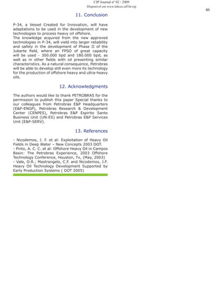 46
11. Conclusion
P-34, a Vessel Created for Innovation, will have
adaptations to be used in the development of new
technologies to process heavy oil offshore.
The knowledge acquired from the new approved
technologies in P-34, will vield into larger reliability
and safety in the development of Phase II of the
Jubarte field, where an FPSO of great capacity
will be used - 300.000 bpd and 180.000 bpd, as
well as in other fields with oil presenting similar
characteristics. As a natural consequence, Petrobras
will be able to develop still even more its technology
for the production of offshore heavy and ultra-heavy
oils.
12. Acknowledgments
The authors would like to thank PETROBRAS for the
permission to publish this paper Special thanks to
our colleagues from Petrobras E&P Headquarters
(E&P-ENGP), Petrobras Research & Development
Center (CENPES), Petrobras E&P Espirito Santo
Business Unit (UN-ES) and Petrobras E&P Services
Unit (E&P-SERV).
13. References
- Nicodemos, J. F. et al: Exploitation of Heavy Oil
Fields in Deep Water – New Concepts 2003 DOT.
- Pinto, A. C. C. et al: Offshore Heavy Oil in Campos
Basin: The Petrobras Experience, 2003 Offshore
Technology Conference, Houston, Tx, (May, 2003)
- Vale, O.R.; Mastrangelo, C.F. and Nicodemos, J.F.
Heavy Oil Technology Development Supported by
Early Production Systems ( DOT 2005)
CIP Journal nº 02 / 2009
Disponível em www.labceo.uff.br/cip
 