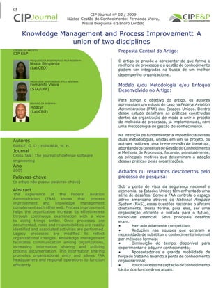 05
Knowledge Management and Process Improvement: A
union of two disciplines
Autores
BURKE, G. D.; HOWARD, W. H.
Journal
Cross Talk: The journal of defense software
engineering
Ano
2005
Proposta Central do Artigo:
O artigo se propõe a apresentar de que forma a
melhoria de processos e a gestão de conhecimento
podem ser integradas na busca de um melhor
desempenho organizacional.
Modelo e/ou Metodologia e/ou Enfoque
Desenvolvido no Artigo:
Para atingir o objetivo do artigo, os autores
apresentam um estudo de caso na Federal Aviation
Administration (FAA) dos Estados Unidos. Dentro
desse estudo detalham as práticas construídas
dentro da organização de modo a unir o projeto
de melhoria de processos, já implementado, com
uma metodologia de gestão do conhecimento.
Na intenção de fundamentar a importância dessas
duas metodologias, unidas em um só projeto, os
autores realizam uma breve revisão de literatura,
abordandoosconceitosdeGestãodoConhecimento
e Melhoria de Processos, focando, principalmente,
os principais motivos que determinam a adoção
dessas práticas pelas organizações.
Achados ou resultados descobertos pelo
processo de pesquisa:
Sob o ponto de vista da segurança nacional e
economia, os Estados Unidos têm enfrentado uma
série de desafios. Como a FAA controla o espaço
aéreo americano através do National Airspace
System (NAS), essas questões nacionais o afetam
diretamente. Dessa forma, para eles, ser uma
organização eficiente e voltada para o futuro,
tornou-se essencial. Seus principais desafios
eram:
•	 Mercado altamente competitivo;
•	 Reduções nas equipes que geraram a
necessidade de substituir o conhecimento informal
por métodos formais;
•	 Diminuição do tempo disponível para
experimentar e adquirir conhecimento;
•	 Aposentadorias e grande mobilidade da
força de trabalho levando a perda de conhecimento
organizacional;
•	 Poucosucessonacaptaçãodeconhecimento
tácito dos funcionários atuais.
Abstract
The experience at the Federal Aviation
Administration (FAA) shows that process
improvement and knowledge management
complement each other well. Process improvement
helps the organization increase its effectiveness
through continuous examination with a view
to doing things better. Once processes are
documented, roles and responsibilities are readily
identified and associated activities are performed.
Legacy processes are modified to reflect
organizational changes. Knowledge management
facilitates communication among organizations,
increasing information sharing and utilizing
process documentation. This information sharing
promotes organizational unity and allows FAA
headquarters and regional operations to function
efficiently.
Palavras-chave
(o artigo não possui palavras-chave)
PESQUISADOR RESPONSÁVEL PELA RESENHA:
PROFESSOR RESPONSÁVEL PELA RESENHA:
REVISÃO DA RESENHA:
Nissia Bergiante
(LabCEO)
Fernando Vieira
(STA/UFF)
CÓDIGO DO PROJETO:
CIP E&P
CIP Journal nº 02 / 2009
Núcleo Gestão do Conhecimento: Fernando Vieira,
Nissia Bergiante e Sandro Lordelo
Moacyr
(LabCEO)
 