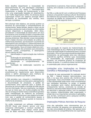 06
Estes desafios despertaram a necessidade de
desenvolvimento de uma abordagem sistemática
para tratamento de dados e informação.Para
implementar a Gestão do Conhecimento, a FAA
criou uma organização baseada em desempenho,
a Air Traffic Organization (ATO). Os diretores dessa
organização tinham por objetivo principal definir
claramente as necessidades dos clientes, seus
serviços e produtos.
Para alcançar este objetivo, era preciso quebrar as
barreiras de comunicação e compartilhamento de
conhecimento. Neste sentido, passou a fazer uso de
web sites e portais de modo a manter as informações
sempre disponíveis e atualizadas. Além disso,
perceberam a necessidade de desenvolver em seus
funcionários uma consciência sobre a importância de
discutir e comunicar questões concernentes as mais
diversas diretorias. Para atender a essa necessidade
foram criadas diversas comunidades de prática de
melhoria de processos, que buscavam o aumento do
desempenho dos processos e o desenvolvimento de
mecanismos de compartilhamento de conhecimento
entre organizações. Seus principais objetivos eram:
•	 Identificação dos processos que precisavam
melhorar custos, cronogramas, e desempenho
técnico dentro da FAA;
•	 Identificação e implementação das melhores
práticas;
•	 Aceleração de aprendizado;
•	 Compartilhamento das lições aprendidas;
•	 Manutenção e compartilhamento de
experiências;
•	 Facilitação da colaboração nas/entre as
equipes.
As equipes que compunham essas comunidades
encontravam-se regularmente para desenvolver
planos e definir abordagens para melhoria de
processos do projetos que faziam parte.
A FAA percebeu que, enquanto a metodologia de
melhoria de processos era boa para o planejamento
e documentação de processos, a gestão do
conhecimento seria essencial para a quebra de
barreiras de comunicação e remoção de todo tipo de
funil de informação. Isso era importante, na medida
em que se notou que, em muitos projetos da FAA,
não se conseguia manter todos os benefícios gerados
pelas metodologias de melhoria de processos,
mesmo quando se alcançava o seu objetivo principal.
Com isso, a gestão do conhecimento passou a
ocupar posição de destaque quando se buscava a
melhoria de processos.
Foi então implantado um software colaborativo,
ATO-EM Route and Oceanic service unit para
armazenar informações e conduzir reuniões de
redes. Atualmente, esse espaço virtual possui
mais de 8000 membros, incluindo funcionários,
empreiteiros e parceiros. Esse número, segundo os
autores, tem crescido a uma taxa de 500 usuários/
mês.
Na FAA, a união da GC com a melhoria de Processos
produziu uma grande mudança cultural. Na tentativa
de melhorar seus processos internos, e empregar os
conceitos de gestão do conhecimento, a mudança
cultural se deu da seguinte forma:
Figura 1: Gráfico Melhoria de Processos x Gestão do Conhecimento
Essa percepção do impacto da implementação de
uma metodologia de GC e Melhoria de Processos na
cultura da organização é fundamental para o sucesso
do projeto. Uma vez que estas disciplinas dependem,
diretamente, da participação ativa dos indivíduos,
entendê-los significa combinar suas necessidades
às necessidades da organização promovendo,
portanto, um ambiente propício às mudanças de
ambas as partes. E a essência dessa transformação
é sustentada pela cultura organizacional.
Limitações e/ou Implicações no Âmbito
Científico e Metodológico da Pesquisa
O estudo de caso apresentado foi realizado dentro
da FAA – Federal Aviation Administration, nos
EUA, e os seus dois autores são membros dessa
organização. Essa proximidade entre os autores e
o caso apresentado pode trazer certo enviesamento
dos resultados discutidos no artigo. A questão
dos resultados seria melhor demonstrada se o
embasamento teórico, construído na revisão de
literatura,estivessemelhordesenvolvido.Entretanto,
ao descrever a aplicação prática, com os exemplos
dos projetos implementados pela organização, o
artigo traz a luz importantes conceitos e aplicações,
que, de fato, contribuem para a pesquisa científica
sobre os temas abordados.
Implicações Práticas Advindas da Pesquisa
Uma das aplicações mais interessantes que se
pode comentar da pesquisa ora apresentada, é o
uso das comunidades de prática, não apenas como
instrumentos de compartilhamento de experiência,
 