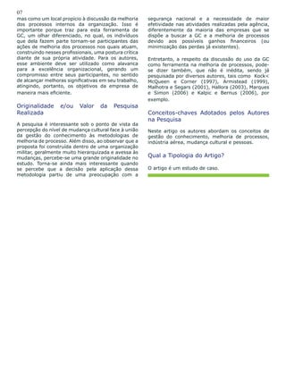 07
mas como um local propício à discussão da melhoria
dos processos internos da organização. Isso é
importante porque traz para esta ferramenta de
GC, um olhar diferenciado, no qual, os indivíduos
que dela fazem parte tornam-se participantes das
ações de melhoria dos processos nos quais atuam,
construindo nesses profissionais, uma postura crítica
diante de sua própria atividade. Para os autores,
esse ambiente deve ser utilizado como alavanca
para a excelência organizacional, gerando um
compromisso entre seus participantes, no sentido
de alcançar melhoras significativas em seu trabalho,
atingindo, portanto, os objetivos da empresa de
maneira mais eficiente.
Originalidade e/ou Valor da Pesquisa
Realizada
A pesquisa é interessante sob o ponto de vista da
percepção do nível de mudança cultural face à união
da gestão do conhecimento às metodologias de
melhoria de processo. Além disso, ao observar que a
proposta foi construída dentro de uma organização
militar, geralmente muito hierarquizada e avessa às
mudanças, percebe-se uma grande originalidade no
estudo. Torna-se ainda mais interessante quando
se percebe que a decisão pela aplicação dessa
metodologia partiu de uma preocupação com a
segurança nacional e a necessidade de maior
efetividade nas atividades realizadas pela agência,
diferentemente da maioria das empresas que se
dispõe a buscar a GC e a melhoria de processos
devido aos possíveis ganhos financeiros (ou
minimização das perdas já existentes).
Entretanto, a respeito da discussão do uso da GC
como ferramenta na melhoria de processos, pode-
se dizer também, que não é inédita, sendo já
pesquisada por diversos autores, tais como Kock<
McQueen e Corner (1997), Armistead (1999),
Malhotra e Segars (2001), Hallora (2003), Marques
e Simon (2006) e Kalpic e Bernus (2006), por
exemplo.
Conceitos-chaves Adotados pelos Autores
na Pesquisa
Neste artigo os autores abordam os conceitos de
gestão do conhecimento, melhoria de processos,
indústria aérea, mudança cultural e pessoas.
Qual a Tipologia do Artigo?
O artigo é um estudo de caso.
 