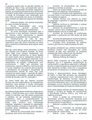 09
A pesquisa aponta para os grandes desafios da
indústria de Óleo e Gás, principalmente para a
área do E&P – Exploração e Produção. Segundo os
autores, as empresas perceberam que não há mais
“óleo fácil” sendo então, extremamente importante
a criação de tecnologias mais sofisticadas para
uma maior recuperação dos ativos já existentes.
Citam também os seguintes aspectos da realidade
atual:
1.	 Empresas globais, com plantas localizadas
em áreas remotas do planeta;
2.	 Poucas oportunidades para novos
empreendimentos, gerando aumento de
competição nas empresas já estabelecidas;
3.	 As novas tecnologias necessárias para o
atendimento a essa demanda crescente implica
em maiores custos operacionais e àqueles
relacionados às questões de meio ambiente;
4.	 Envelhecimento da mão de obra
aumentando o risco de perda do conhecimento e
experiência (que não foram traduzidos do tácito
para o explícito) fundamentais para superar esses
desafios.
Para dar conta dessas novas demandas, a Shell
tem utilizado uma iniciativa chamada de Smart
Fields (algo como campos inteligentes), que
tem por objetivo transformar os ativos globais
em smart assets (ativos inteligentes) através do
estabelecimento de tecnologias essenciais (core
tecnologies) e da implementação de ambientes
colaborativos de trabalho (collaborative work
environments – CWE), que permitem que
profissionais, onshore e offshore, e peritos de todo
o mundo, trabalhem em conjunto para aumentar
o desempenho da produção e recuperação de
hidrocarbonetos através do value loop (ciclo
composto de quatro etapas – aquisição de dados,
interpretação e modelagem, geração de opções e
tomada de decisão e por fim, execução.).
Os Smart Fields têm por objetivo principal
fornecer aos seus colaboradores, as competências
essenciais, para alcançar e manter otimizações
necessárias, não apenas no curto prazo mas por
todo o ciclo de vida do ativo.
Na implementação desses ambientes colaborativos
(CWE), a Shell percebeu que a maior dificuldade
residia no indivíduo, que não estava acostumado
a trabalhar em um ambiente multidisciplinar,
colaborativo, onde o compartilhamento de
conhecimento e experiência é fundamental.
Então, para construir uma metodologia
integrada, adaptada a realidade da organização,
a Shell contratou consultores experientes. Como
resultado dessa metodologia alguns benefícios
foram encontrados:
•	 Melhoria da comunicação entre funções e
disciplinas, bem como entre parceiros;
•	 Aumento da transparência nas análises,
avaliações e tomada de decisão;
•	 Ganho de produtividade e moral através do
alinhamento dos objetivos compartilhados;
•	 Projetos terminados mais rapidamente, com
um custo menor, e com menor impacto nos recursos
das unidades de negócio;
•	 Padrões técnicos que reduzem os custos
de integração e garantem a interoperabilidade dos
CWE globais;
•	 Melhoria contínua na velocidade e sucesso
das implementações dos CWE’s.
•	 Aumento do compartilhamento e reuso de
soluções comuns para problemas relacionados às
implementações comuns na Shell E&P;
•	 Aumento da comunidade de profissionais
experientes e praticantes da CWE dentro da Shell
E&P;
•	 Aumento da habilidade de resolver problemas
através da participação de clientes e parceiros;
•	 Inovação como ferramenta de melhoria
contínua para futuras implementações de CWE.
Os autores consideram que, embora muitos desses
benefícios tenham sido alcançados por outras
unidades de E&P, dois elementos do programa
utilizado pela Shell o diferenciam dos demais:
•	 Melhoria e Aprendizado contínuo;
•	 Melhores Práticas da Indústria.
Dentro deste programa de CWE está o CWE
Blueprint, que é o repositório compartilhado de
conhecimento e experiência adquiridos e refinados
durante a implementação dos projetos da Shell E&P.
Este repositório também conta com a experiência
de parceiros, fornecedores e a indústria de E&P.
Durante o desenvolvimento dessa abordagem
da CWE’s, a Shell E&P percebeu que possibilitar
a mudança organizacional como instrumento de
transformação do elemento humano requereria
confiança e suporte às unidades de negócio. Para isso,
era preciso demonstrar que o uso de metodologia e
abordagem comuns ofereceria benefícios tangíveis
para a implementação do Programa Global de CWE.
Como parte desses esforços de implementação, foi
lançada a iniciativa de Gestão do Conhecimento
e Aprendizado Contínuo (KMCL), que tinha por
objetivos principais
•	 Tornar a gestão do conhecimento e o
aprendizado contínuo elementos essenciais para
acelerar a captura, a aplicação e o compartilhamento
de conhecimento e experiência;
•	 Melhorar e acelerar futuras implementações
de CWE;
•	 Eliminar a reinvenção de soluções para
problemas comuns, cujas respostas já foram
encontradas por outras áreas;
•	 Reduzir erros relativos a problemas
 