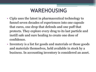 WAREHOUSING
• Cipla uses the latest in pharmaceutical technology to
funnel seven decades of experiences into one capsule
that cures, one drop that defends and one puff that
protects. They explore every drug to its last particle and
instill safe and sure healing to create one dose of
confidence.
• Inventory is a list for goods and materials or those goods
and materials themselves, held available in stock by a
business. In accounting inventory is considered an asset.
 