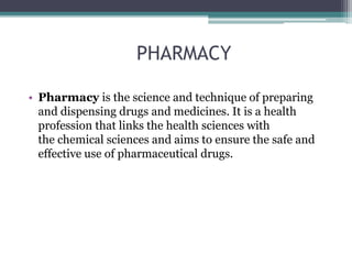 PHARMACY
• Pharmacy is the science and technique of preparing
and dispensing drugs and medicines. It is a health
profession that links the health sciences with
the chemical sciences and aims to ensure the safe and
effective use of pharmaceutical drugs.
 