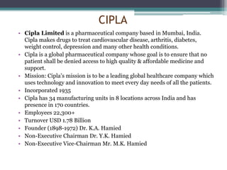 CIPLA
• Cipla Limited is a pharmaceutical company based in Mumbai, India.
Cipla makes drugs to treat cardiovascular disease, arthritis, diabetes,
weight control, depression and many other health conditions.
• Cipla is a global pharmaceutical company whose goal is to ensure that no
patient shall be denied access to high quality & affordable medicine and
support.
• Mission: Cipla’s mission is to be a leading global healthcare company which
uses technology and innovation to meet every day needs of all the patients.
• Incorporated 1935
• Cipla has 34 manufacturing units in 8 locations across India and has
presence in 170 countries.
• Employees 22,300+
• Turnover USD 1.78 Billion
• Founder (1898-1972) Dr. K.A. Hamied
• Non-Executive Chairman Dr. Y.K. Hamied
• Non-Executive Vice-Chairman Mr. M.K. Hamied
 