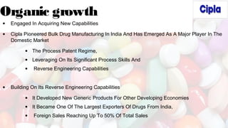 Organic growth
• Engaged In Acquiring New Capabilities
• Cipla Pioneered Bulk Drug Manufacturing In India And Has Emerged As A Major Player In The
Domestic Market
• The Process Patent Regime,
• Leveraging On Its Significant Process Skills And
• Reverse Engineering Capabilities
• Building On Its Reverse Engineering Capabilities
• It Developed New Generic Products For Other Developing Economies
• It Became One Of The Largest Exporters Of Drugs From India,
• Foreign Sales Reaching Up To 50% Of Total Sales
 