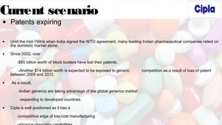 Current scenario
• Patents expiring
• Until the mid-1990s when India signed the WTO agreement, many leading Indian pharmaceutical companies relied on
the domestic market alone.
• Since 2002, over
-$80 billion worth of block busters have lost their patents.
-Another $74 billion worth is expected to be exposed to generic competition as a result of loss of patent
between 2009 and 2012.
• As a result,
-Indian generics are taking advantage of the global generics market
-expanding to developed countries.
• Cipla is well positioned as it has a
-competitive edge of low cost manufacturing
 