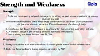 Strength and Weakness
Strength
1. Cipla has developed good positive image by providing support to cancer patients by issuing
drugs at low cost
2. Imminent commencement of the Fixed-Dose combination for treatment of uncomplicated
falciparum malaria to tackle the 200+ million cases of malaria globally
3. Initiation of ‘No Touch Breast Scan’ a step forward in the screening technology in India.
4. A foremost player in anti-infective and anti-asthmatic formulations.
5. Has a strong employee force of over 16,000
Weakness
1. Strong competition from international and domestic giants means limited market share
2. Cipla had faced problems during negative campaign by AHF
 