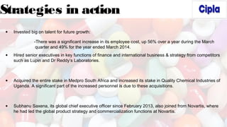 Strategies in action
• Invested big on talent for future growth:
-There was a significant increase in its employee cost, up 56% over a year during the March
quarter and 49% for the year ended March 2014.
• Hired senior executives in key functions of finance and international business & strategy from competitors
such as Lupin and Dr Reddy’s Laboratories.
• Acquired the entire stake in Medpro South Africa and increased its stake in Quality Chemical Industries of
Uganda. A significant part of the increased personnel is due to these acquisitions.
• Subhanu Saxena, its global chief executive officer since February 2013, also joined from Novartis, where
he had led the global product strategy and commercialization functions at Novartis.
 