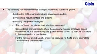 • The company had identified three strategic priorities to sustain its growth.
-building the right organizational and governance models
-developing a robust portfolio and pipeline
-executing the growth strategies.
• Each of these has elements of talent enhancement.
• Consolidated financial results show the company incurred employee benefit
expense of Rs 428 crore during the quarter ended March, up from Rs 275 crore
in the same period a year before.
• For the full year ended March, employee cost was Rs 1,543 crore, against Rs
1,036 core the previous year.
 