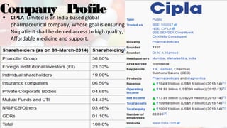 Company Profile• CIPLA Limited is an India-based global
pharmaceutical company, Whose goal is ensuring
No patient shall be denied access to high quality,
Affordable medicine and support.
 