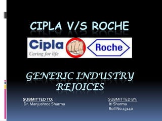 CIPLA V/S ROCHE



 GENERIC INDUSTRY
     REJOICES
SUBMITTED TO:           SUBMITTED BY:
Dr. Manjushree Sharma   Iti Sharma
                        Roll No.13140
 