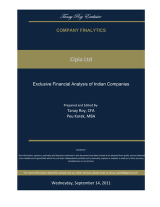 gtÇtç eÉç XåvÄâá|äx

                                           COMPANY FINALYTICS




                                                          Cipla Ltd


                Exclusive Financial Analysis of Indian Companies



                                                   Prepared and Edited By‐
                                                      Tanay Roy, CFA
                                                      Peu Karak, MBA




                                                                 Disclaimer

 The information, opinions, estimates and forecasts contained in this document have been arrived at or obtained from public sources believed 
 to be reliable and in good faith which has not been independently verified and no warranty, express or implied, is made as to their accuracy, 
                                                        completeness or correctness. 




      For more information about this sample and our other services, please write to tanay.roy2008@gmail.com



                                         Monday, September 19, 2011
 