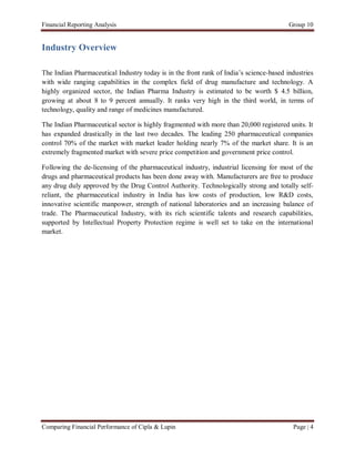 Financial Reporting Analysis                                                            Group 10


Industry Overview

The Indian Pharmaceutical Industry today is in the front rank of India’s science-based industries
with wide ranging capabilities in the complex field of drug manufacture and technology. A
highly organized sector, the Indian Pharma Industry is estimated to be worth $ 4.5 billion,
growing at about 8 to 9 percent annually. It ranks very high in the third world, in terms of
technology, quality and range of medicines manufactured.

The Indian Pharmaceutical sector is highly fragmented with more than 20,000 registered units. It
has expanded drastically in the last two decades. The leading 250 pharmaceutical companies
control 70% of the market with market leader holding nearly 7% of the market share. It is an
extremely fragmented market with severe price competition and government price control.

Following the de-licensing of the pharmaceutical industry, industrial licensing for most of the
drugs and pharmaceutical products has been done away with. Manufacturers are free to produce
any drug duly approved by the Drug Control Authority. Technologically strong and totally self-
reliant, the pharmaceutical industry in India has low costs of production, low R&D costs,
innovative scientific manpower, strength of national laboratories and an increasing balance of
trade. The Pharmaceutical Industry, with its rich scientific talents and research capabilities,
supported by Intellectual Property Protection regime is well set to take on the international
market.




Comparing Financial Performance of Cipla & Lupin                                         Page | 4
 