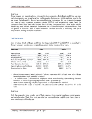 Financial Reporting Analysis                                                               Group 10



Inference
There is again not much to choose between the two companies. Both Lupin and Cipla are mass
market companies and hence have low profit margins. Both show a slight declining trend in the
last years. As indicated by director’s report of both the companies, this can be due to increased
raw material cost, economic slowdown during 2007-08 and appreciating rupee (both the
companies have high %age of exports). Since the two companies have a low profit margin,
should they scale up their operations they run the risk of diminishing their profits and hence their
risk profile is moderate. Both of these companies can look forward to increasing their profit
margins with passing economic slowdown.



Cost Structure

Cost structure details of Lupin and Cipla for the periods 2008-09 and 2007-08 is given below.
These 2 years are also typical of expenditure details for the previous three years.

Expenses                                Cipla                           Lupin

Expenditure                           2009      2008                  2009        2008
Material Cost                       2347.4   2042.71                1241.8      1096.2
Employee Cost                       271.33      214.01               334.5       241.8
Manufacturing & Other Expenses      1386.5   1105.03                 815.4       754.9
Interest - Fixed period              32.53         10.7               41.5        34.4
Total Operating Expenses           4425.46   3499.85               2499.58   2183.47
Operating Expenses/Net Sales       85.49%       83.98%             82.51%       82.28%
Depreciation/Net Sales              3.06%       3.27%               2.29%       2.21%



-   Operating expenses of both Lupin and Cipla are more than 80% of their total sales. Hence
    both of them have high operating expenses.
-   The variable costs, i.e material cost, employee cost & manufacturing costs make up for more
    than 90% of the total operating expenses for both Lupin and Cipla.
-   Both of them are having very low depreciation as compared to the net sales.
-   R&D expenses for Lupin is around 7.2 % of net sales and for Cipla it is around 5% of net
    sales.

Inference

Both the companies incur a major part of their expenses from material purchases, employee cost
and manufacturing. Their fixed costs are quite low compared to the variable cost. Hence there is
no preponderance of fixed costs.




Comparing Financial Performance of Cipla & Lupin                                            Page | 9
 