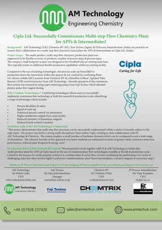 AM Technology
Engineering Chemistry
Cipla Ltd. Successfully Commissions Multi-step Flow Chemistry Plant
for API’s & Intermediates!
Background : AM Technology (UK), Chemtrix BV (NL), Fuji Techno (Japan) & Pi Process Intensification (India) are proud to an-
nounce their collaboration on a multi-step flow chemistry based plant for API’s & Intermediates at Cipla Ltd. (India).
Project Scope : The multi-product, multi-step flow chemistry production plant was
engineered to be flexible in terms of products, number of process steps & process types.
The compact, small footprint system was designed to be retrofitted into an existing asset base.
This typically results in additional flexible production capabilities within an existing facility.
Compared to the use of existing technologies, fast process scale-up from R&D to
production drove the innovation within this project & was realised by combining Plant-
rix® silicon carbide (SiC) reactors from Chemtrix BV & a Hastelloy Coflore® Agitated Tube
Reactor (ATR) reactor/extractor from AM Technology. Smooth operation of the continuous
flow system was ensured by using super metering pumps from Fuji Techno which afforded
precise, pulse-free reagent dosing.
Why Combine Technologies ? Combining technologies allows users to successfully
implement continuous flow technology at both the research & production-scale, identifying
a range of advantages which include;
•	 Process flexibility & safety
•	 Speed of scale-up
•	 Enhanced process control via automation
•	 Higher production output from same facility
•	 Reduced inventory of hazardous reagents
•	 Reduced batch to batch variation
Mr Robert Ashe (CEO AM Technology) Commented;
“This project demonstrates that multi-step flow processes can be successfully implemented within a matter of months subject to the
right input. The project was led by a strong multi-disciplinary Team within Cipla, working in close collaboration with PI,
AM Technology & Chemtrix. The system employs a small number of hardware elements which can be configured to suit a wide range
of chemistries. The inherent benefits of this approach over batch methods are substantial in terms of greater safety, emissions reduction,
performance, reduced plant footprint & energy costs“.
Dr Charlotte Wiles (CEO Chemtrix BV) stated; “We are proud to work together with PI & AM Technology to realise this
multi-product plant for API’s at Cipla, based on the use of complementary flow technologies avaialble at the lab & production scale.
Central to the success of a multi-purpose system is to combine static & active flow reactors, facilitating the performance of a series of
challenging steps that often involve highly exothermic transformations, short-lived intermediates, corrosive reagents & extraction steps”.
Thanks to Pi Process Intensification Experts LLP for bringing all Parties together & for providing local support (www.pi-inc.co)
AM Technology
Mr Robert Ashe
CEO
robert.ashe@amtechuk.com
Fuji Techno
Mr Haruyuki Morikawa
Manager
more@fuji-techno.co.jp
Chemtrix BV
Dr Charlotte Wiles
CEO
c.wiles@chemtrix.com
PI Process Intensification
Mr Vijay Kirpalani
CEO
vk@pi-inc.co
+44 (0)1928 237420 sales@amtechuk.com www.amtechuk.com
 