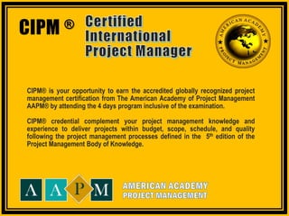 CIPM® Certified International Project Manager Certification Program
CIPM ®
CIPM® is your opportunity to earn the accredited globally recognized project
management certification from The American Academy of Project Management
AAPM® by attending the 4 days program inclusive of the examination.
CIPM® credential complement your project management knowledge and
experience to deliver projects within budget, scope, schedule, and quality
following the project management processes defined in the 5th edition of the
Project Management Body of Knowledge.
 
