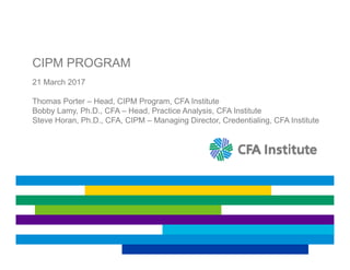 CIPM PROGRAM
21 March 2017
Thomas Porter – Head, CIPM Program, CFA Institute
Bobby Lamy, Ph.D., CFA – Head, Practice Analysis, CFA Institute
Steve Horan, Ph.D., CFA, CIPM – Managing Director, Credentialing, CFA Institute
 
