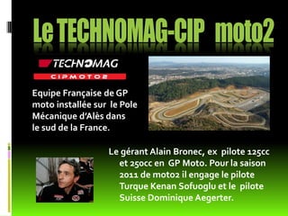 Equipe Française de GP
moto installée sur le Pole
Mécanique d’Alès dans
le sud de la France.

                  Le gérant Alain Bronec, ex pilote 125cc
                    et 250cc en GP Moto. Pour la saison
                    2011 de moto2 il engage le pilote
                    Turque Kenan Sofuoglu et le pilote
                    Suisse Dominique Aegerter.
 