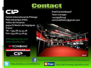 CIP                                             Fred Corminboeuf
                                                Team manager
Centre International de Pilotage                +41795387149
Pole mécanique d’Alès                           corminathletics@gmail.com
Vallon de Fontanes
30520 St Martin de Valgalgues
France
Tél : +334.66.24.44.06
Fax:+334.66.24.76.93.

infocip@cipmoto.com
www.cipmoto.com




                                                                             2010

                                   http://www.facebook.com/pages/CIPMOTO/198272665478
    http://twitter.com/CIPMOTO2                     http://technomag-cipmoto2.com/
 