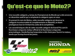    Une nouvelle catégorie 4-temps du Championnat du Monde qui a été annoncée
    en décembre 2008 et qui a remplacée la catégorie 250cc en 2010.
   En prenant le nom de Moto2, cette nouvelle catégorie est devenue la
    catégorie incontournable du complémentaire au MotoGP, en étant
    prestigieuse tout en limitant les coûts de la compétition.
   Les caractéristiques clés de cette nouvelle catégorie de Grand Prix sont le
    fournisseur unique du moteur officiel et le fournisseur unique des
    pneumatiques. Honda Racing Corporation a été choisi pour fournir le moteur,
    tandis que Dunlop fournit les pneus.
 