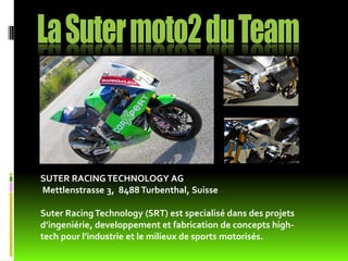SUTER RACING TECHNOLOGY AG
Mettlenstrasse 3, 8488 Turbenthal, Suisse

Suter Racing Technology (SRT) est specialisé dans des projets
d’ingeniérie, developpement et fabrication de concepts high-
tech pour l’industrie et le milieux de sports motorisés.
 