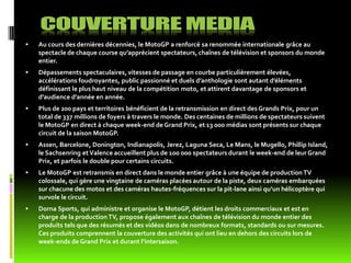    Au cours des dernières décennies, le MotoGP a renforcé sa renommée internationale grâce au
    spectacle de chaque course qu’apprécient spectateurs, chaînes de télévision et sponsors du monde
    entier.
   Dépassements spectaculaires, vitesses de passage en courbe particulièrement élevées,
    accélérations foudroyantes, public passionné et duels d’anthologie sont autant d’éléments
    définissant le plus haut niveau de la compétition moto, et attirent davantage de sponsors et
    d’audience d’année en année.
   Plus de 200 pays et territoires bénéficient de la retransmission en direct des Grands Prix, pour un
    total de 337 millions de foyers à travers le monde. Des centaines de millions de spectateurs suivent
    le MotoGP en direct à chaque week-end de Grand Prix, et 13 000 médias sont présents sur chaque
    circuit de la saison MotoGP.
   Assen, Barcelone, Donington, Indianapolis, Jerez, Laguna Seca, Le Mans, le Mugello, Phillip Island,
    le Sachsenring et Valence accueillent plus de 100 000 spectateurs durant le week-end de leur Grand
    Prix, et parfois le double pour certains circuits.
   Le MotoGP est retransmis en direct dans le monde entier grâce à une équipe de production TV
    colossale, qui gère une vingtaine de caméras placées autour de la piste, deux caméras embarquées
    sur chacune des motos et des caméras hautes-fréquences sur la pit-lane ainsi qu’un hélicoptère qui
    survole le circuit.
   Dorna Sports, qui administre et organise le MotoGP, détient les droits commerciaux et est en
    charge de la production TV, propose également aux chaînes de télévision du monde entier des
    produits tels que des résumés et des vidéos dans de nombreux formats, standards ou sur mesures.
    Ces produits comprennent la couverture des activités qui ont lieu en dehors des circuits lors de
    week-ends de Grand Prix et durant l’intersaison.
 
