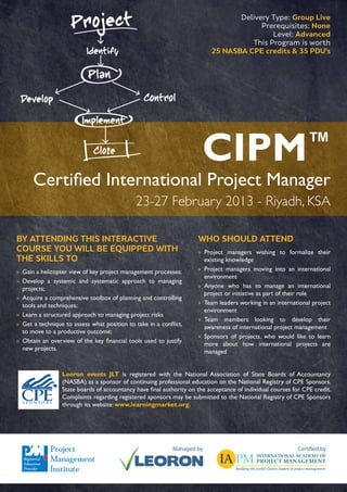 Delivery Type: Group Live
                                                                                       Prerequisites: None
                                                                                          Level: Advanced
                                                                                    This Program is worth
                                                                          25 NASBA CPE credits & 35 PDU’s




                                                                       CIPM                                    ™
      Certified International Project Manager
                                              23-27 February 2013 - Riyadh, KSA

BY ATTENDING THIS INTERACTIVE                                        WHO SHOULD ATTEND
COURSE YOU WILL BE EQUIPPED WITH                                     »» Project managers wishing to formalize their
THE SKILLS TO                                                           existing knowledge
»» Gain a helicopter view of key project management processes;       »» Project managers moving into an international
                                                                        environment
»» Develop a systemic and systematic approach to managing
   projects;                                                         »» Anyone who has to manage an international
                                                                        project or initiative as part of their role
»» Acquire a comprehensive toolbox of planning and controlling
   tools and techniques;                                             »» Team leaders working in an international project
                                                                        environment
»» Learn a structured approach to managing project risks
                                                                     »» Team members looking to develop their
»» Get a technique to assess what position to take in a conflict,       awareness of international project management
   to move to a productive outcome;
                                                                     »» Sponsors of projects, who would like to learn
»» Obtain an overview of the key financial tools used to justify        more about how international projects are
   new projects.                                                        managed


                 Leoron events JLT is registered with the National Association of State Boards of Accountancy
                 (NASBA) as a sponsor of continuing professional education on the National Registry of CPE Sponsors.
                 State boards of accountancy have final authority on the acceptance of individual courses for CPE credit.
                 Complaints regarding registered sponsors may be submitted to the National Registry of CPE Sponsors
                 through its website: www.learningmarket.org.




                                                             Managed by                                     Certified by
 