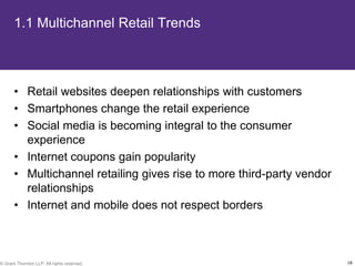 1.1 Multichannel Retail Trends



       • Retail websites deepen relationships with customers
       • Smartphones change the retail experience
       • Social media is becoming integral to the consumer
         experience
       • Internet coupons gain popularity
       • Multichannel retailing gives rise to more third-party vendor
         relationships
       • Internet and mobile does not respect borders



© Grant Thornton LLP. All rights reserved.                              16
 
