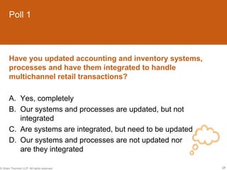 Poll 1



       Have you updated accounting and inventory systems,
       processes and have them integrated to handle
       multichannel retail transactions?

       A. Yes, completely
       B. Our systems and processes are updated, but not
          integrated
       C. Are systems are integrated, but need to be updated
       D. Our systems and processes are not updated nor
          are they integrated

© Grant Thornton LLP. All rights reserved.                     17
 