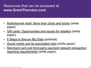 Resources that can be accessed at
       www.GrantThornton.com


       • Multichannel retail: More than clicks and bricks (white
         paper)
       • Gift cards: Opportunities and issues for retailers (white
         paper)
       • 6 Steps to Secure Big Data (podcast)
       • Social media and its associated risks (white paper)
       • Merchant card and third-party payment network transaction
         reporting requirements (white paper)



© Grant Thornton LLP. All rights reserved.                           38
 