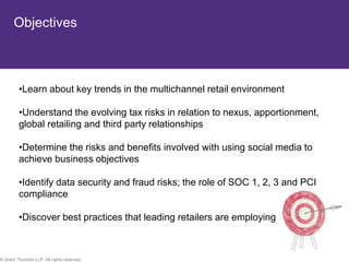 Objectives



         •Learn about key trends in the multichannel retail environment

         •Understand the evolving tax risks in relation to nexus, apportionment,
         global retailing and third party relationships

         •Determine the risks and benefits involved with using social media to
         achieve business objectives

         •Identify data security and fraud risks; the role of SOC 1, 2, 3 and PCI
         compliance

         •Discover best practices that leading retailers are employing



© Grant Thornton LLP. All rights reserved.                                          8
 