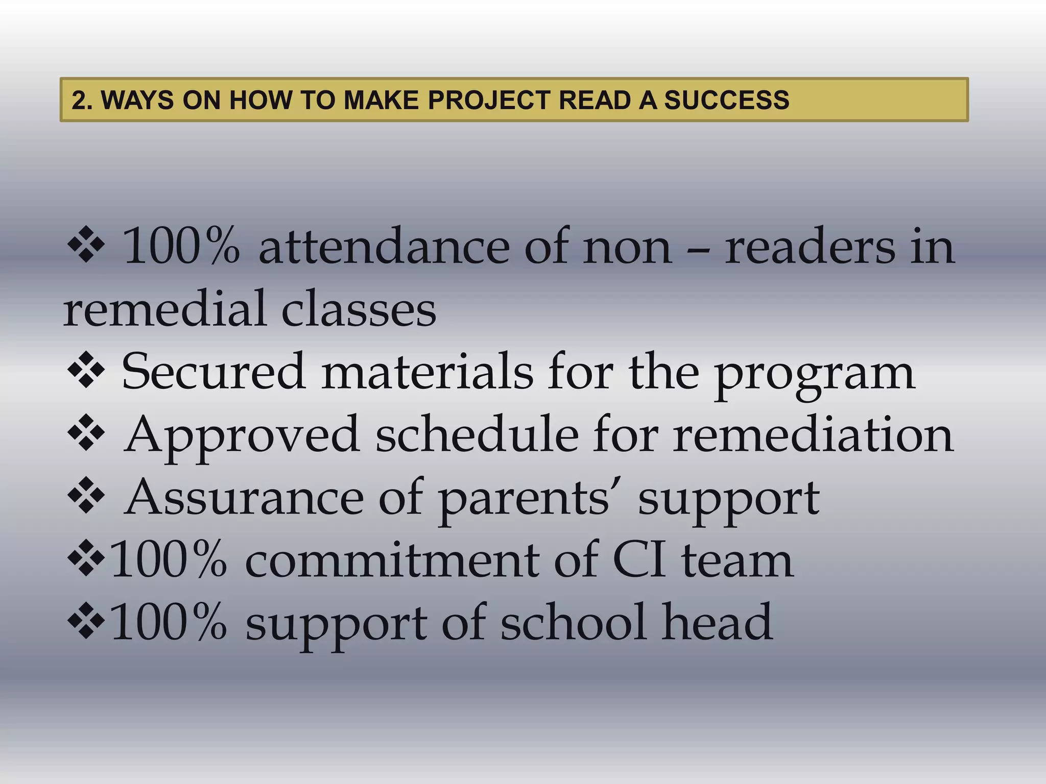  100% attendance of non – readers in
remedial classes
 Secured materials for the program
 Approved schedule for remediation
 Assurance of parents’ support
100% commitment of CI team
100% support of school head
2. WAYS ON HOW TO MAKE PROJECT READ A SUCCESS
 
