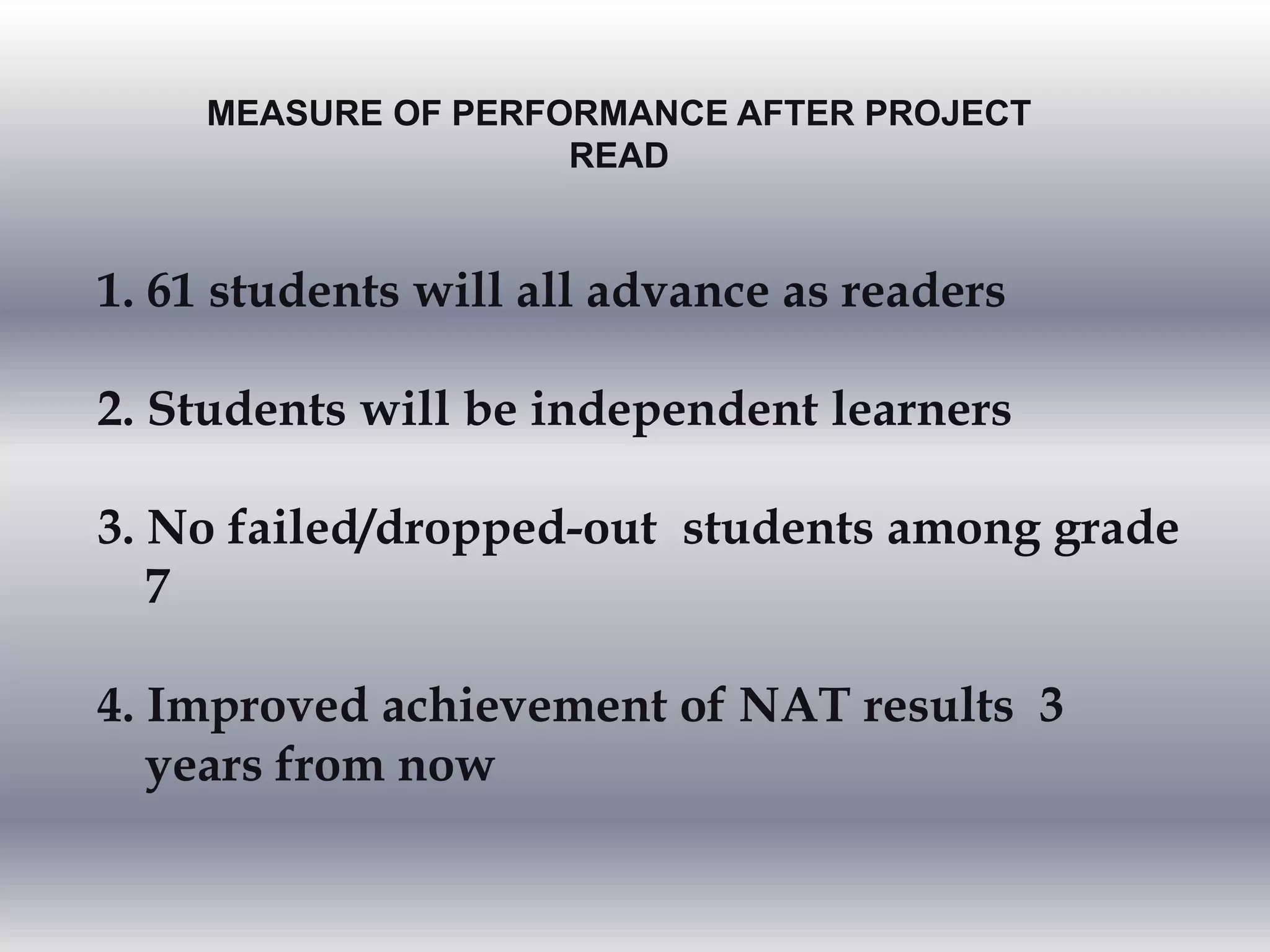 MEASURE OF PERFORMANCE AFTER PROJECT
READ
1. 61 students will all advance as readers
2. Students will be independent learners
3. No failed/dropped-out students among grade
7
4. Improved achievement of NAT results 3
years from now
 