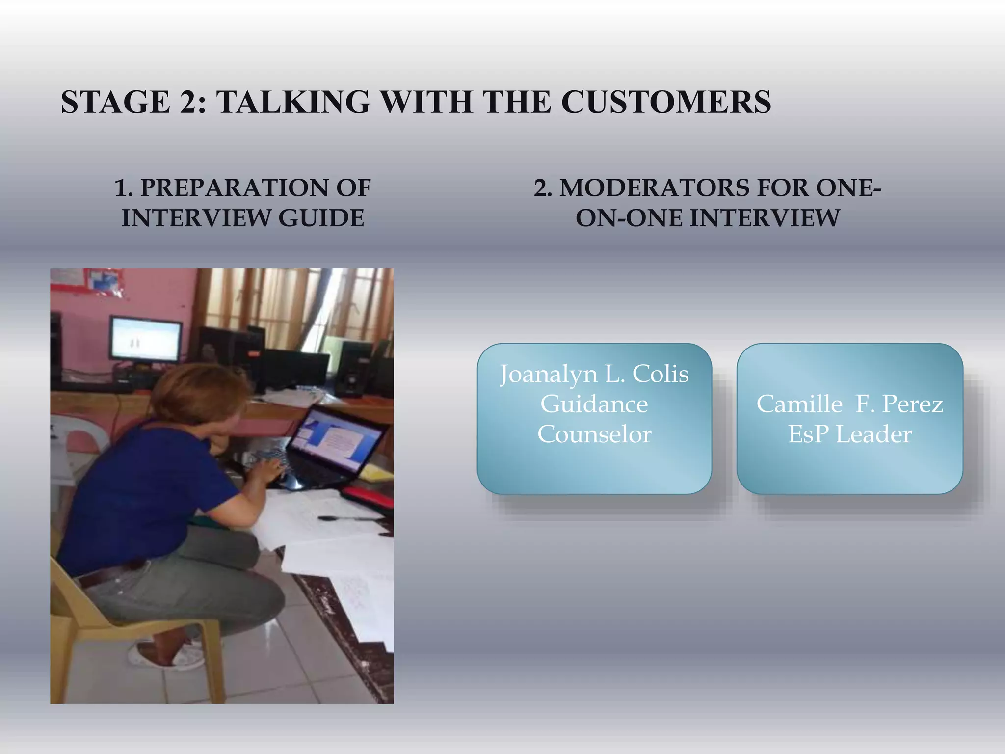 STAGE 2: TALKING WITH THE CUSTOMERS
2. MODERATORS FOR ONE-
ON-ONE INTERVIEW
1. PREPARATION OF
INTERVIEW GUIDE
Joanalyn L. Colis
Guidance
Counselor
Camille F. Perez
EsP Leader
 