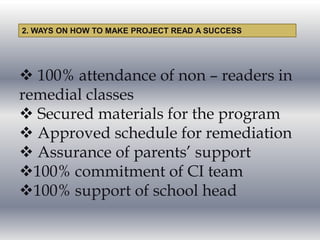  100% attendance of non – readers in
remedial classes
 Secured materials for the program
 Approved schedule for remediation
 Assurance of parents’ support
100% commitment of CI team
100% support of school head
2. WAYS ON HOW TO MAKE PROJECT READ A SUCCESS
 