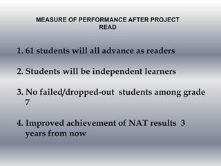 MEASURE OF PERFORMANCE AFTER PROJECT
READ
1. 61 students will all advance as readers
2. Students will be independent learners
3. No failed/dropped-out students among grade
7
4. Improved achievement of NAT results 3
years from now
 