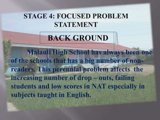 BACK GROUND
Malauli High School has always been one
of the schools that has a big number of non-
readers. This perennial problem affects the
increasing number of drop – outs, failing
students and low scores in NAT especially in
subjects taught in English.
STAGE 4: FOCUSED PROBLEM
STATEMENT
 