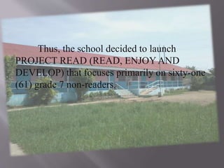 Thus, the school decided to launch
PROJECT READ (READ, ENJOY AND
DEVELOP) that focuses primarily on sixty-one
(61) grade 7 non-readers.
 