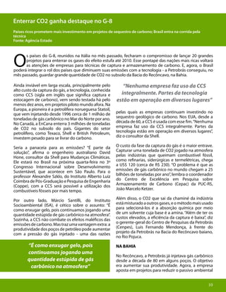 10
O
s países do G-8, reunidos na Itália no mês passado, fecharam o compromisso de lançar 20 grandes
projetos para enterrar os gases do efeito estufa até 2010. Esse pontapé das nações mais ricas voltará
as atenções de empresas para técnicas de captura e armazenamento de carbono. E, agora, o Brasil
poderá integrar o rol dos países que diminuem suas emissões com a tecnologia - a Petrobrás conseguiu, no
mês passado, guardar grande quantidade de CO2 no subsolo da Bacia do Recôncavo, na Bahia.
Ainda inviável em larga escala, principalmente pelo
alto custo da captura do gás, a tecnologia, conhecida
como CCS (sigla em inglês que significa captura e
estocagem de carbono), vem sendo testada há pelo
menos dez anos, em projetos piloto mundo afora. Na
Europa, a pioneira é a petrolífera norueguesa Statoil,
que vem injetando desde 1996 cerca de 1 milhão de
toneladas de gás carbônico no Mar do Norte por ano.
No Canadá, a EnCana enterra 3 milhões de toneladas
de CO2 no subsolo do país. Gigantes do setor
petrolífero, como Texaco, Shell e British Petroleum,
investem pesado para se livrar do carbono.
Seria a panaceia para as emissões? “É parte da
solução”, afirma o engenheiro australiano David
Hone, consultor da Shell para Mudanças Climáticas.
Ele estará no Brasil na próxima quarta-feira no 3º
Congresso Internacional sobre Desenvolvimento
Sustentável, que acontece em São Paulo. Para o
professor Alexandre Szklo, do Instituto Alberto Luiz
Coimbra de Pós-Graduação e Pesquisa de Engenharia
(Coppe), com a CCS será possível a utilização dos
combustíveis fósseis por mais tempo.
Por outro lado, Márcio Santilli, do Instituto
Socioambiental (ISA), é cético sobre o assunto: “É
como enxugar gelo, pois continuamos jogando uma
quantidade estúpida de gás carbônico na atmosfera”.
Sozinha, a CCS não combate os efeitos maléficos das
emissõesdecarbono.Mastrazumavantagemextra:a
produtividade dos poços de petróleo pode aumentar
com a pressão do gás injetado - uma das razões
Enterrar CO2 ganha destaque no G-8
Países ricos prometem mais investimento em projetos de sequestro de carbono; Brasil entra na corrida pela
técnica
Fonte: Agência Estado
“Nenhuma empresa faz uso da CCS
integralmente. Partes da tecnologia
estão em operação em diversos lugares”
“É como enxugar gelo, pois
continuamos jogando uma
quantidade estúpida de gás
carbônico na atmosfera”
pelas quais as empresas continuam investindo no
sequestro geológico de carbono. Nos EUA, desde a
década de 60, a CCS é usada com esse fim.“Nenhuma
empresa faz uso da CCS integralmente. Partes da
tecnologia estão em operação em diversos lugares”,
diz o consultor da Shell.
O custo da fase da captura do gás é o maior entrave.
Capturar uma tonelada de CO2 jogado na atmosfera
pelas indústrias que queimam combustível fóssil,
como refinarias, siderúrgicas e termelétricas, chega
a US$ 120 (cerca de R$ 230). “O problema é que as
emissões de gás carbônico no mundo chegam a 25
bilhões de toneladas por ano”, lembra o coordenador
do Centro de Excelência em Pesquisa sobre
Armazenamento de Carbono (Cepac) da PUC-RS,
João Marcelo Ketzer.
Além disso, o CO2 que sai da chaminé da indústria
estámisturadoaoutrosgases,eométodomaisusado
para selecioná-los é a absorção química por meio
de um solvente cuja base é a amina. “Além de ter os
custos elevados, a eficiência da captura é baixa”, diz
o gerente-geral do Centro de Pesquisas da Petrobrás
(Cenpes), Luis Fernando Mendonça, à frente do
projeto da Petrobrás na Bacia do Recôncavo baiano,
no Rio Pojuca.
NA BAHIA
No Recôncavo, a Petrobrás já injetava gás carbônico
desde a década de 80 em alguns poços. O objetivo
era aumentar sua produtividade. Agora, a empresa
aposta em projetos para reduzir o passivo ambiental
10
 