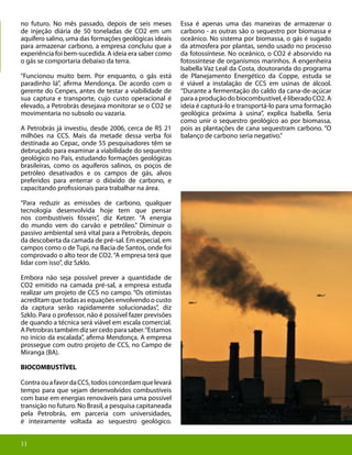 11
no futuro. No mês passado, depois de seis meses
de injeção diária de 50 toneladas de CO2 em um
aquífero salino, uma das formações geológicas ideais
para armazenar carbono, a empresa concluiu que a
experiência foi bem-sucedida. A ideia era saber como
o gás se comportaria debaixo da terra.
“Funcionou muito bem. Por enquanto, o gás está
paradinho lá”, afirma Mendonça. De acordo com o
gerente do Cenpes, antes de testar a viabilidade de
sua captura e transporte, cujo custo operacional é
elevado, a Petrobrás desejava monitorar se o CO2 se
movimentaria no subsolo ou vazaria.
A Petrobrás já investiu, desde 2006, cerca de R$ 21
milhões na CCS. Mais da metade dessa verba foi
destinada ao Cepac, onde 55 pesquisadores têm se
debruçado para examinar a viabilidade do sequestro
geológico no País, estudando formações geológicas
brasileiras, como os aquíferos salinos, os poços de
petróleo desativados e os campos de gás, alvos
preferidos para enterrar o dióxido de carbono, e
capacitando profissionais para trabalhar na área.
“Para reduzir as emissões de carbono, qualquer
tecnologia desenvolvida hoje tem que pensar
nos combustíveis fósseis”, diz Ketzer. “A energia
do mundo vem do carvão e petróleo.” Diminuir o
passivo ambiental será vital para a Petrobrás, depois
da descoberta da camada de pré-sal. Em especial, em
campos como o de Tupi, na Bacia de Santos, onde foi
comprovado o alto teor de CO2.“A empresa terá que
lidar com isso”, diz Szklo.
Embora não seja possível prever a quantidade de
CO2 emitido na camada pré-sal, a empresa estuda
realizar um projeto de CCS no campo. “Os otimistas
acreditam que todas as equações envolvendo o custo
da captura serão rapidamente solucionadas”, diz
Szklo. Para o professor, não é possível fazer previsões
de quando a técnica será viável em escala comercial.
APetrobrastambémdizsercedoparasaber.“Estamos
no início da escalada”, afirma Mendonça. A empresa
prossegue com outro projeto de CCS, no Campo de
Miranga (BA).
BIOCOMBUSTÍVEL
ContraouafavordaCCS,todosconcordamquelevará
tempo para que sejam desenvolvidos combustíveis
com base em energias renováveis para uma possível
transição no futuro. No Brasil, a pesquisa capitaneada
pela Petrobrás, em parceria com universidades,
é inteiramente voltada ao sequestro geológico.
Essa é apenas uma das maneiras de armazenar o
carbono - as outras são o sequestro por biomassa e
oceânico. No sistema por biomassa, o gás é sugado
da atmosfera por plantas, sendo usado no processo
da fotossíntese. No oceânico, o CO2 é absorvido na
fotossíntese de organismos marinhos. A engenheira
Isabella Vaz Leal da Costa, doutoranda do programa
de Planejamento Energético da Coppe, estuda se
é viável a instalação de CCS em usinas de álcool.
“Durante a fermentação do caldo da cana-de-açúcar
paraaproduçãodobiocombustível,éliberadoCO2.A
ideia é capturá-lo e transportá-lo para uma formação
geológica próxima à usina”, explica Isabella. Seria
como unir o sequestro geológico ao por biomassa,
pois as plantações de cana sequestram carbono. “O
balanço de carbono seria negativo.”
11
 