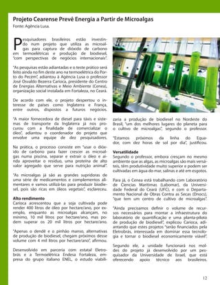 12
P
esquisadores brasileiros estão investin-
do num projeto que utiliza as microal-
gas para captura de dióxido de carbono
em termoelétricas e produção de biodiesel,
“com perspectivas de negócios internacionais”.
“As pesquisas estão adiantadas e o teste prático será
feito ainda no fim deste ano na termoelétrica do Por-
to do Pecém”, adiantou à Agência Lusa o professor
José Osvaldo Bezerra Carioca, presidente do Centro
de Energias Alternativas e Meio Ambiente (Cenea),
organização social instalada em Fortaleza, no Ceará.
De acordo com ele, o projeto despertou o in-
teresse de países como Inglaterra e França,
entre outros, dispostos a futuros negócios.
“A maior fornecedora de diesel para táxis e siste-
mas de transporte da Inglaterra já nos pro-
curou com a finalidade de comercializar o
óleo”, adiantou o coordenador do projeto que
envolve uma equipe de dez pesquisadores.
Na prática, o processo consiste em “usar o dióx-
ido de carbono para fazer crescer as microal-
gas numa piscina, separar e extrair o óleo e ai-
nda aproveitar o resíduo, uma proteína de alto
valor agregado que serve para nutrição animal”.
“As microalgas já são as grandes supridoras de
uma série de medicamentos e complementos ali-
mentares e vamos utilizá-las para produzir biodie-
sel, pois são ricas em óleos vegetais”, esclareceu.
Alto rendimento
Carioca acrescentou que a soja cultivada pode
render 400 litros de óleo por hectare/ano, por ex-
emplo, enquanto as microalgas alcançam, no
mínimo, 10 mil litros por hectare/ano, mas po-
dem superar os 20 mil litros por hectare/ano.
“Apenas o dendê e o pinhão manso, alternativas
de produção de biodiesel, chegam próximos desse
volume com 4 mil litros por hectare/ano”, afirmou.
Desenvolvido em parceria com estatal Eletro-
brás e a Termoelétrica Endesa Fortaleza, em-
presa do grupo italiano ENEL, o estudo viabili-
zaria a produção de biodiesel no Nordeste do
Brasil, “um dos melhores lugares do planeta para
o cultivo de microalgas”, segundo o professor.
“Estamos próximos da linha do Equa-
dor, com dez horas de sol por dia”, justificou.
Versatilidade
Segundo o professor, embora cresçam no mesmo
ambiente que as algas, as microalgas são mais versá-
teis, têm produtividade muito superior e podem ser
cultivadas em água do mar, salinas e até em esgotos.
Para já, o Cenea está trabalhando com Laboratório
de Ciencias Marítimas (Labomar), da Universi-
dade Federal do Ceará (UFC), e com o Departa-
mento Nacional de Obras Contra as Secas (Dnocs),
“que tem um centro de cultivo de microalgas”.
“Ainda precisamos definir o volume de recur-
sos necessários para montar a infraestrutura do
laboratório de quantificação e uma planta-piloto
de produção de biodiesel”, explicou Carioca, adi-
antando que estes projetos “serão financiados pela
Eletrobrás, interessada em dominar essa tecnolo-
gia e tornar o biodiesel economicamente viável”.
Segundo ele, a unidade funcionará nos mol-
des do projeto já desenvolvido por um pes-
quisador da Universidade de Israel, que está
oferecendo apoio técnico aos brasileiros.
Projeto Cearense Prevê Energia a Partir de Microalgas
Fonte: Agência Lusa.
 