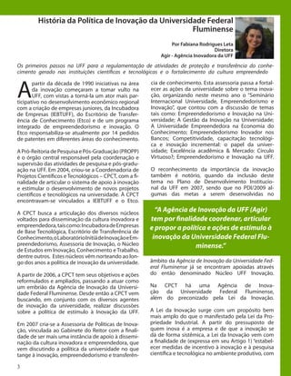 3
História da Política de Inovação da Universidade Federal
Fluminense
Por Fabiana Rodrigues Leta
Diretora
Agir - Agência Inovadora da UFF
A
partir da década de 1990 iniciativas na área
da inovação começaram a tomar vulto na
UFF, com vistas a torná-la um ator mais par-
ticipativo no desenvolvimento econômico regional
com a criação de empresas juniores, da Incubadora
de Empresas (IEBTUFF), do Escritório de Transfer-
ência de Conhecimento (Etco) e de um programa
integrado de empreendedorismo e inovação. O
Etco responsabiliza-se atualmente por 14 pedidos
de patentes em diferentes áreas do conhecimento.
	
A Pró-Reitoria de Pesquisa e Pós-Graduação (PROPP)
é o órgão central responsável pela coordenação e
supervisão das atividades de pesquisa e pós-gradu-
ação na UFF. Em 2004, criou-se a Coordenadoria de
Projetos Científicos e Tecnológicos – CPCT, com a fi-
nalidade de articular o sistema de apoio à inovação
e estimular o desenvolvimento de novos projetos
científicos e tecnológicos na universidade. À CPCT
encontravam-se vinculados a IEBTUFF e o Etco.
	
A CPCT busca a articulação dos diversos núcleos
voltados para disseminação da cultura inovadora e
empreendedora,taiscomo:IncubadoradeEmpresas
de Base Tecnológica, Escritório de Transferência de
Conhecimento,oLaboratórioInitiädeInovaçãoeEm-
preendedorismo, Assessoria de Inovação, o Núcleo
de Estudos em Inovação, Conhecimento e Trabalho,
dentre outros. Estes núcleos vêm norteando ao lon-
go dos anos a política de inovação da universidade.
	
A partir de 2006, a CPCT tem seus objetivos e ações
reformulados e ampliados, passando a atuar como
um embrião da Agência de Inovação da Universi-
dade Federal Fluminense. Desde então a CPCT vem
buscando, em conjunto com os diversos agentes
de inovação da universidade, realizar discussões
sobre a política de estímulo à Inovação da UFF.
Em 2007 cria-se a Assessoria de Políticas de Inova-
ção, vinculada ao Gabinete do Reitor com a finali-
dade de ser mais uma instância de apoio à dissemi-
nação da cultura inovadora e empreendedora, que
vem discutindo a política da universidade no que
tange à inovação, empreendedorismo e transferên-
Os primeiros passos na UFF para a regulamentação de atividades de proteção e transferência do conhe-
cimento gerado nas instituições científicas e tecnológicas e o fortalecimento da cultura empreendedora.
“A Agência de Inovação da UFF (Agir)
tem por finalidade coordenar, articular
e propor a política e ações de estímulo à
inovação da Universidade Federal Flu-
minense.”
cia de conhecimento. Esta assessoria passa a fortal-
ecer as ações da universidade sobre o tema inova-
ção, organizando neste mesmo ano o “Seminário
Internacional Universidade, Empreendedorismo e
Inovação”, que contou com a discussão de temas
tais como: Empreendedorismo e Inovação na Uni-
versidade; A Gestão da Inovação na Universidade;
A Universidade Empreendedora na Economia do
Conhecimento; Empreendedorismo Inovador nos
Bancos; Competitividade, capacitação tecnológi-
ca e inovação incremental: o papel da univer-
sidade; Excelência acadêmica & Mercado: Círculo
Virtuoso?; Empreendedorismo e Inovação na UFF.
	
O reconhecimento da importância da inovação
também é notório, quando da inclusão deste
tema no Plano de Desenvolvimento Institucio-
nal da UFF em 2007, sendo que no PDI/2009 al-
gumas das metas a serem desenvolvidas no
âmbito da Agência de Inovação da Universidade Fed-
eral Fluminense já se encontram apoiadas através
do então denominado Núcleo UFF Inovação.
Na CPCT há uma Agência de Inova-
ção da Universidade Federal Fluminense,
além do preconizado pela Lei da Inovação.
	
A Lei da Inovação surge com um propósito bem
mais amplo do que o manifestado pela Lei da Pro-
priedade Industrial. A partir do pressuposto de
quem inova é a empresa e de que a inovação se
dá de forma sistêmica, a Lei da Inovação vem com
a finalidade de (expressa em seu Artigo 1) “estabel-
ecer medidas de incentivo à inovação e à pesquisa
científica e tecnológica no ambiente produtivo, com
 