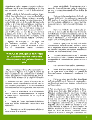 4
vistas à capacitação e ao alcance da autonomia tec-
nológica e ao desenvolvimento industrial do País,
nos termos dos Artigos 218 e 219 da Constituição”
A CPCT, embrião da Agência de Inovação da Univer-
sidade Federal Fluminense é responsável pelo Etco,
que tem por função básica assegurar a proteção
do conhecimento gerado na universidade, que é
estabelecido pela Lei da Inovação. Considerando,
ainda, as premissas acima citadas de incentivar a
inovação buscando o desenvolvimento da socie-
dade, a partir de novas tecnologias e processos, a
reestruturação da CPCT como a Agência de Inova-
ção da UFF passa a ser mais do que uma simples
proposta, mas torna-se uma ação necessária para
uma universidade progressista e inovadora, como
se espera da Universidade Federal Fluminense.
A Agência de Inovação da UFF (Agir) tem
por finalidade coordenar, articular e pro-
por a política e ações de estímulo à inova-
ção da Universidade Federal Fluminense.
AAgirécompostapor:Direção;AssessoriadeInova-
ção; Fórum de Agentes de Inovação; Assistente de
Inovação; Escritório de Transferência de Conheci-
mento(Etco)eIncubadoradeEmpresasdaUFF/Lab-
oratório Initia de Inovação e Empreendedorismo.
As atividades básicas da Agência de Inovação da Uni-
versidade Federal Fluminense consistem em Articula-
ção Acadêmica; Capacitação e Difusão; Transferência
deConhecimentoeArticulaçãocomoSetorProdutivo:
•	 Estimular, assessorar e dar consultoria (in-
terna e externa) ao desenvolvimento de projetos
e produtos para o atendimento das disposições da
Lei de Inovação.
•	 Propor aos órgãos superiores da Universi-
dade uma política de inovação e subsidiar as suas
discussões.
•	 Submeter aos órgãos superiores da Universi-
dade o plano de ação anual.
•	 Apoiar as atividades de ensino, pesquisa e
extensão desenvolvidas por meio de disciplinas,
cursos e eventos realizados pela UFF no âmbito da
inovação.
•	 Cadastrar todas as atividades dedicadas ao
Empreendedorismo e Inovação desenvolvidas pela
UFF, para fins de acompanhamento e fornecimento
de informações a órgãos internos e externos, inclu-
sive para relatórios institucionais e sistemas de cus-
tos.
•	 Promover atividades de sensibilização, ori-
entação e capacitação de docentes, técnico-ad-
ministrativos e demais interessados na proteção do
conhecimento e na apropriação dos benefícios co-
merciais advindos da Lei de Inovação, em comum
acordo com as instâncias envolvidas.
•	 Buscar a captação de recursos para desen-
volvimento de atividade de PD&I através da elabo-
ração de projetos a serem submetidos às agências
de fomento e de planos de negócios a serem sub-
metidos aos investidores institucionais.
•	 Atuar em parceria com outras ICTs e empre-
sas, no espírito da Hélice Tríplice de relações entre o
setor gerador de conhecimento, o governo e o setor
produtivo.
•	 Participar de rede de núcleos congêneres.
•	 Apoiar as atividades relacionadas dos agen-
tes de inovação da universidade, em especial do
Etco, das Empresas Juniores e da Incubadora de Em-
presas.
•	 Promover ações que atendam às políticas
definidas pelo Fórum de Agentes de Inovação, bus-
cando articular as diversas áreas do conhecimento
da Universidade.
A Agir promoverá, em 2009, um “Ciclo de Semi-
nários sobre Inovação: Oportunidades e Desa-
fios”, que objetiva articular o sistema de inovação
científica e tecnológica da universidade, visando
à difusão e promoção de parcerias internas e ex-
ternas para atendimento a demandas regionais
e nacionais no âmbito de pesquisas científicas e
tecnológicas de caráter inovador. O evento terá as
seguintes atividades: Mostra de Inovação e Mini-
curso: “Aprenda a proteger seu conhecimento” na
Semana Nacional de Ciência e Tecnologia, Work-
shops de Gestão da Inovação, Seminário Interdis-
ciplinar de Estímulo à Inovação e Seminário Uni-
“Na CPCT há uma Agência de Inovação
da Universidade Federal Fluminense,
além do preconizado pela Lei da Inova-
ção.“
4
 