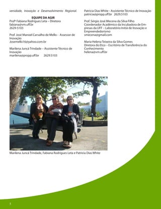 5
Marilena Juncá Trindade, Fabiana Rodrigues Leta e Patrícia Dias White
versidade, Inovação e Desenvolvimento Regional.
EQUIPE DA AGIR
Profº Fabiana Rodrigues Leta – Diretora
fabiana@vm.uff.br
2629-5103
Prof. José Manoel Carvalho de Mello - Assessor de
Inovação
Josemello16@yahoo.com.br
Marilena Juncá Trindade – Assistente Técnico de
Inovação
marilena@propp.uff.br 2629.5103
Patrícia Dias White - Assistente Técnico de Inovação
patrícia@propp.uff.br 2629.5103
Prof. Sérgio José Mecena da Silva Filho
Coordenador Acadêmico da Incubadora de Em-
presas da UFF – Laboratório Initiä de Inovação e
Empreendedorismo
smecena@gmail.com
Maria Helena Teixeira da Silva Gomes
Diretora do Etco – Escritório de Transferência do
Conhecimento
helena@vm.uff.br
55
 