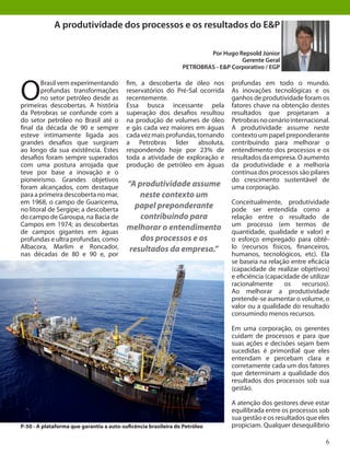 6
O
Brasil vem experimentando
profundas transformações
no setor petróleo desde as
primeiras descobertas. A história
da Petrobras se confunde com a
do setor petróleo no Brasil até o
final da década de 90 e sempre
esteve intimamente ligada aos
grandes desafios que surgiram
ao longo da sua existência. Estes
desafios foram sempre superados
com uma postura arrojada que
teve por base a inovação e o
pioneirismo. Grandes objetivos
foram alcançados, com destaque
para a primeira descoberta no mar,
em 1968, o campo de Guaricema,
no litoral de Sergipe; a descoberta
do campo de Garoupa, na Bacia de
Campos em 1974; as descobertas
de campos gigantes em águas
profundas e ultra profundas, como
Albacora, Marlim e Roncador,
nas décadas de 80 e 90 e, por
profundas em todo o mundo.
As inovações tecnológicas e os
ganhos de produtividade foram os
fatores chave na obtenção destes
resultados que projetaram a
Petrobrasnocenáriointernacional.
A produtividade assume neste
contexto um papel preponderante
contribuindo para melhorar o
entendimento dos processos e os
resultadosdaempresa.Oaumento
da produtividade e a melhoria
contínua dos processos são pilares
do crescimento sustentável de
uma corporação.
Conceitualmente, produtividade
pode ser entendida como a
relação entre o resultado de
um processo (em termos de
quantidade, qualidade e valor) e
o esforço empregado para obtê-
lo (recursos físicos, financeiros,
humanos, tecnológicos, etc). Ela
se baseia na relação entre eficácia
(capacidade de realizar objetivos)
e eficiência (capacidade de utilizar
racionalmente os recursos).
Ao melhorar a produtividade
pretende-se aumentar o volume, o
valor ou a qualidade do resultado
consumindo menos recursos.
Em uma corporação, os gerentes
cuidam de processos e para que
suas ações e decisões sejam bem
sucedidas é primordial que eles
entendam e percebam clara e
corretamente cada um dos fatores
que determinam a qualidade dos
resultados dos processos sob sua
gestão.
A atenção dos gestores deve estar
equilibrada entre os processos sob
sua gestão e os resultados que eles
propiciam. Qualquer desequilíbrio
fim, a descoberta de óleo nos
reservatórios do Pré-Sal ocorrida
recentemente.
Essa busca incessante pela
superação dos desafios resultou
na produção de volumes de óleo
e gás cada vez maiores em águas
cadavezmaisprofundas,tornando
a Petrobras líder absoluta,
respondendo hoje por 23% de
toda a atividade de exploração e
produção de petróleo em águas
A produtividade dos processos e os resultados do E&P
Por Hugo Repsold Júnior
Gerente Geral
PETROBRAS - E&P Corporativo / EGP
“A produtividade assume
neste contexto um
papel preponderante
contribuindo para
melhorar o entendimento
dos processos e os
resultados da empresa.”
P-50 - A plataforma que garantiu a auto-suficência brasileira de Petróleo
 